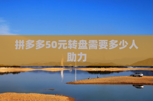 拼多多50元转盘需要多少人助力-第1张图片-拼多多助力网站-pdd新人免费助力网站，拼多多极速助力网站